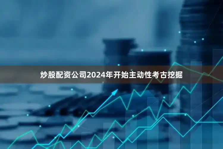 炒股配资公司2024年开始主动性考古挖掘