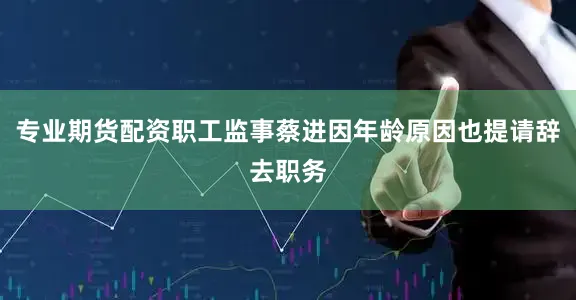 专业期货配资职工监事蔡进因年龄原因也提请辞去职务