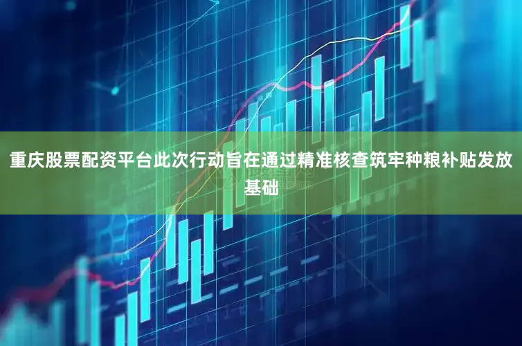 重庆股票配资平台此次行动旨在通过精准核查筑牢种粮补贴发放基础