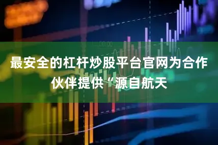 最安全的杠杆炒股平台官网为合作伙伴提供“源自航天