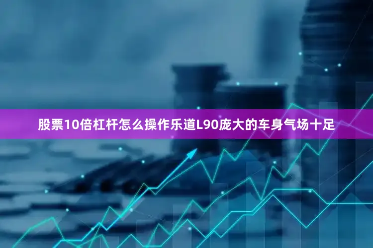 股票10倍杠杆怎么操作乐道L90庞大的车身气场十足