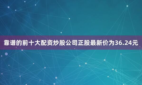 靠谱的前十大配资炒股公司正股最新价为36.24元