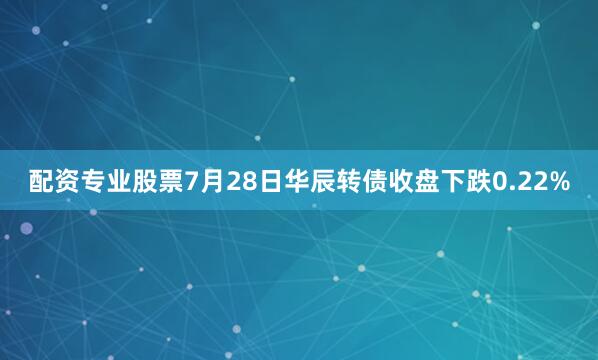 配资专业股票7月28日华辰转债收盘下跌0.22%