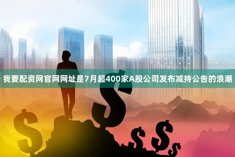 我要配资网官网网址是7月超400家A股公司发布减持公告的浪潮