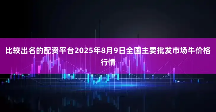 比较出名的配资平台2025年8月9日全国主要批发市场牛价格行情