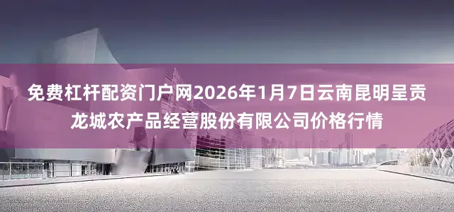 免费杠杆配资门户网2026年1月7日云南昆明呈贡龙城农产品经营股份有限公司价格行情