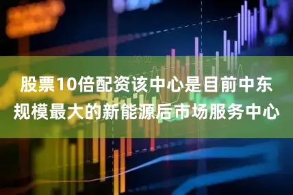股票10倍配资该中心是目前中东规模最大的新能源后市场服务中心