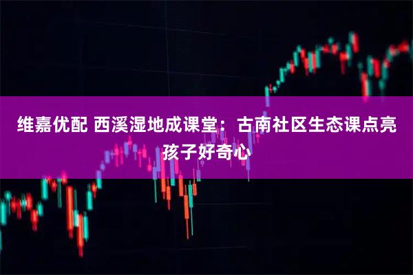 维嘉优配 西溪湿地成课堂：古南社区生态课点亮孩子好奇心
