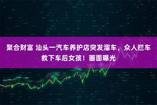 聚合财富 汕头一汽车养护店突发溜车，众人拦车救下车后女孩！画面曝光