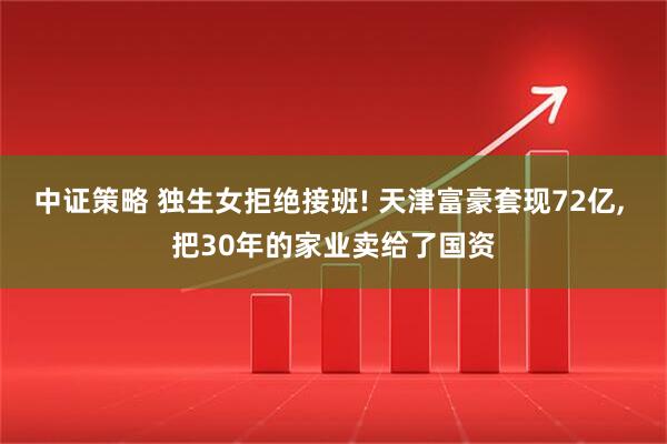 中证策略 独生女拒绝接班! 天津富豪套现72亿, 把30年的家业卖给了国资
