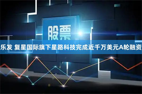 乐发 复星国际旗下星路科技完成近千万美元A轮融资
