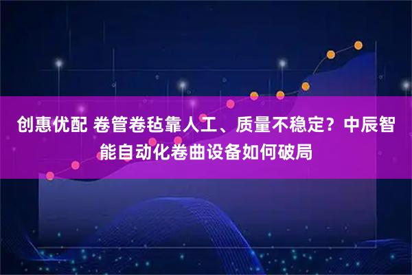创惠优配 卷管卷毡靠人工、质量不稳定？中辰智能自动化卷曲设备如何破局